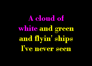 A cloud of
white and green
and ilyin' ships

I've never seen

g