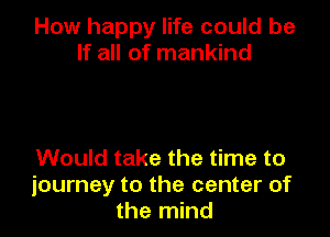 How happy life could be
If all of mankind

Would take the time to
journey to the center of
the mind