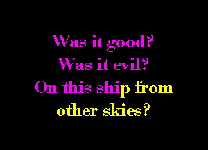 Was it good?
W'as it evil?

On this ship from

other skies?