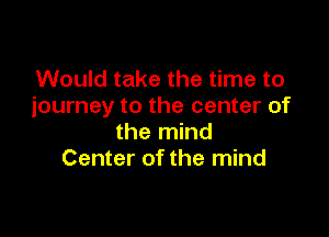 Would take the time to
journey to the center of

the mind
Center of the mind