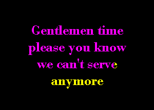 Gentlemen time
please you know
we can't serve

anymore

g