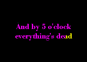 And by 5 o'clock

everything's dead