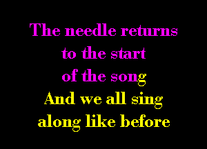 The needle retlu'ns
t0 the start
of the song
And we all sing

along like before