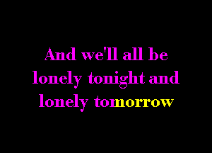 And we'll all be

lonely tonight and
lonely tomorrow