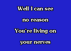 Well I can see

no reason

You're living on

your nerves