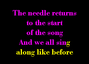 The needle retlu'ns
t0 the start
of the song
And we all sing

along like before