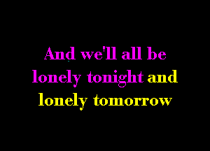 And we'll all be

lonely tonight and
lonely tomorrow