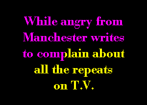 While angry from
Manchester writes
to complain about

all the repeats
on T.V.