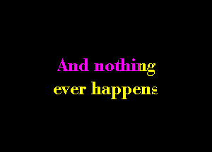 And nothing

ever happens