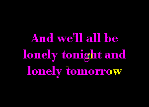 And we'll all be

lonely tonight and
lonely iomorrow