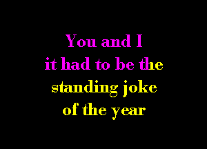 You and I
it had to be the

standing joke
of the year