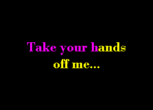 Take your hands

off me...