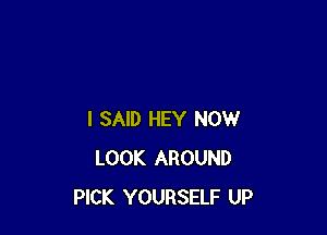 I SAID HEY NOW
LOOK AROUND
PICK YOURSELF UP