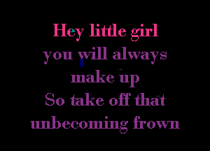 Hey little girl
you Evin always
make ilp
So take off that

unbecoming frown