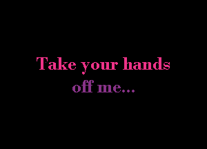 Take your hands

off me...
