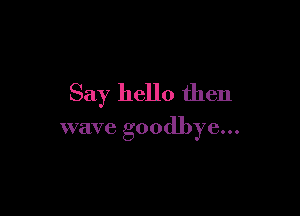 Say hello then

wave goodbye...