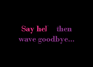 Say hel' then

wave goodbye...