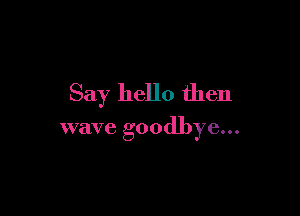 Say hello then

wave goodbye...