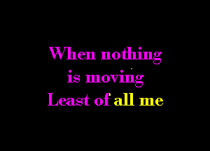 When nothing

is moving
Least of all me