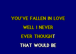 YOU'VE FALLEN IN LOVE

WELL I NEVER
EVER THOUGHT
THAT WOULD BE