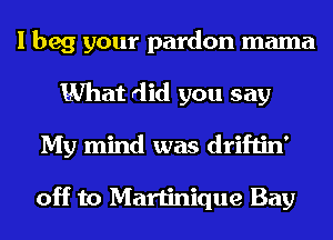 I beg your pardon mama
What did you say
My mind was driftin'

off to Martinique Bay