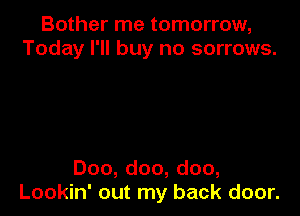 Bother me tomorrow,
Today I'll buy no sorrows.

Doo, doo, doo,
Lookin' out my back door.