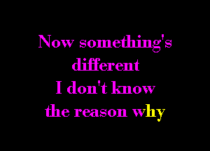 Now somethings
different

I don't lmow

the reason why