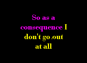 So as a
consequence I

don't go .out

atall