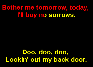 Bother me tomorrow, today,
I'll buy no sorrows.

Doo, doo, doo,
Lookin' out my back door.