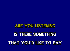 ARE YOU LISTENING
IS THERE SOMETHING
THAT YOU'D LIKE TO SAY