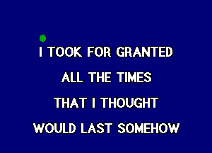 I TOOK FOR GRANTED

ALL THE TIMES
THAT I THOUGHT
WOULD LAST SOMEHOW