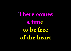 There comes
a time

to be free
of the heart