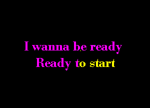 I wanna be ready

Ready to start