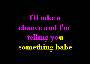 I'll take a

chance and I'm

telling you
something babe