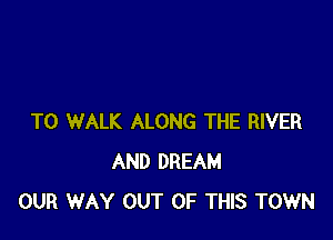 T0 WALK ALONG THE RIVER
AND DREAM
OUR WAY OUT OF THIS TOWN
