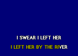 I SWEAR l LEFT HER
I LEFT HER BY THE RIVER