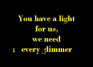 You have a light

for us,

we need
5 every Lglimmer