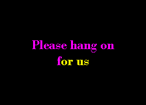 Please hang on

for us