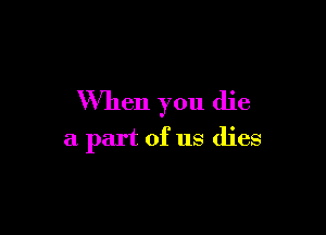 When you die

a part of us dies