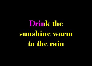 Drinkthe

sunshine warm

to the rain