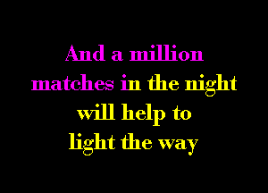 And a million
matches in the night
will help to
light the way