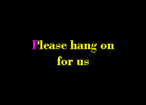 Please hang on

for us