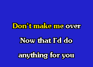 Don't make me over

Now that I'd do

anything for you