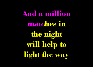 And a million

matches in

the night
will help to
light the way