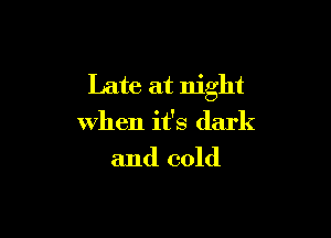 Late at night

when it's dark

and cold