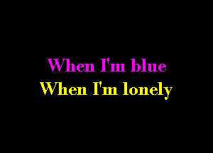 When I'm blue

When I'm lonely