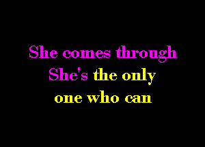 She comes through

She's the only

one who can