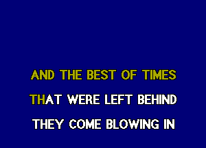 AND THE BEST OF TIMES
THAT WERE LEFT BEHIND
THEY COME BLOWING IN