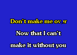 Don't make me ov- tr

Now that I can't

make it without you