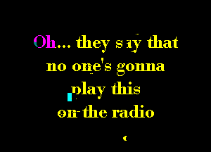 Oh... they 3 1y that

no one's gonna

llDlay this

on- the radio

(